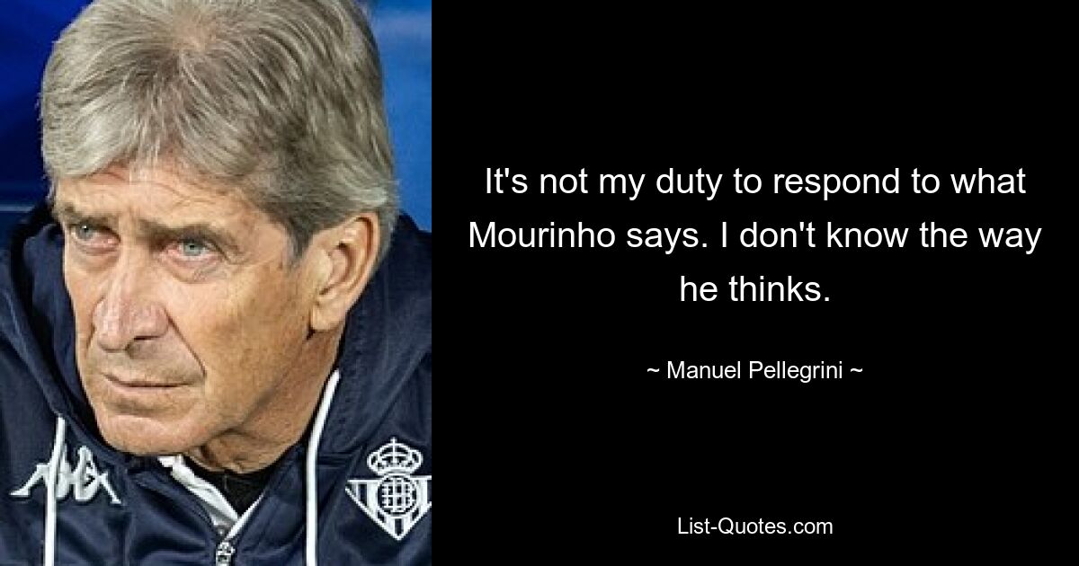 It's not my duty to respond to what Mourinho says. I don't know the way he thinks. — © Manuel Pellegrini