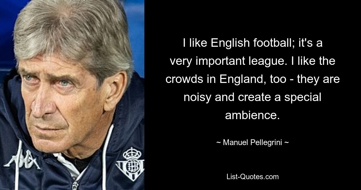 I like English football; it's a very important league. I like the crowds in England, too - they are noisy and create a special ambience. — © Manuel Pellegrini