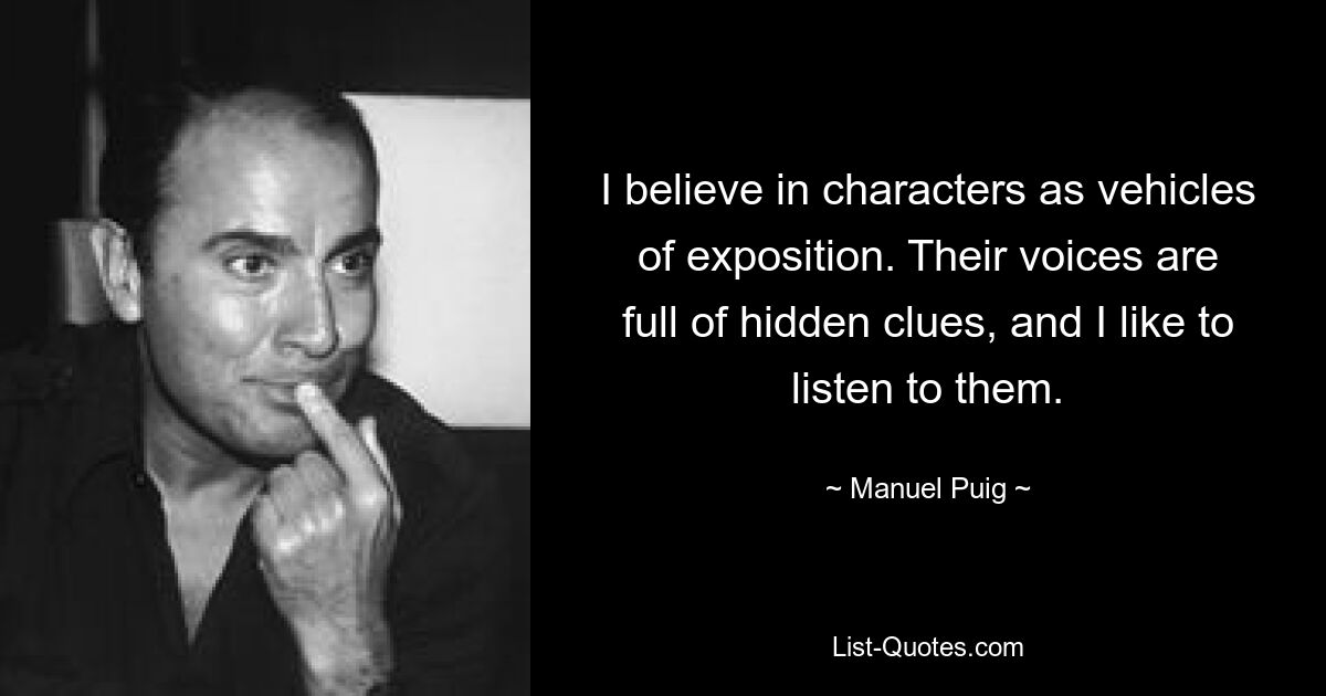 I believe in characters as vehicles of exposition. Their voices are full of hidden clues, and I like to listen to them. — © Manuel Puig