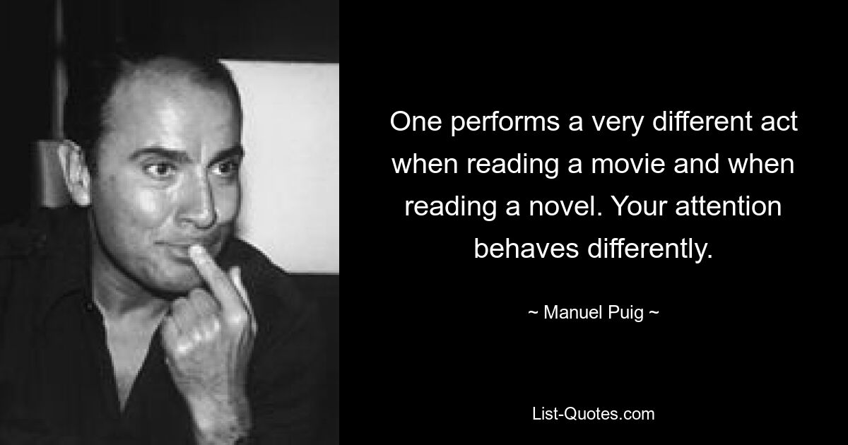 One performs a very different act when reading a movie and when reading a novel. Your attention behaves differently. — © Manuel Puig