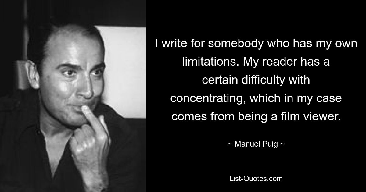 I write for somebody who has my own limitations. My reader has a certain difficulty with concentrating, which in my case comes from being a film viewer. — © Manuel Puig