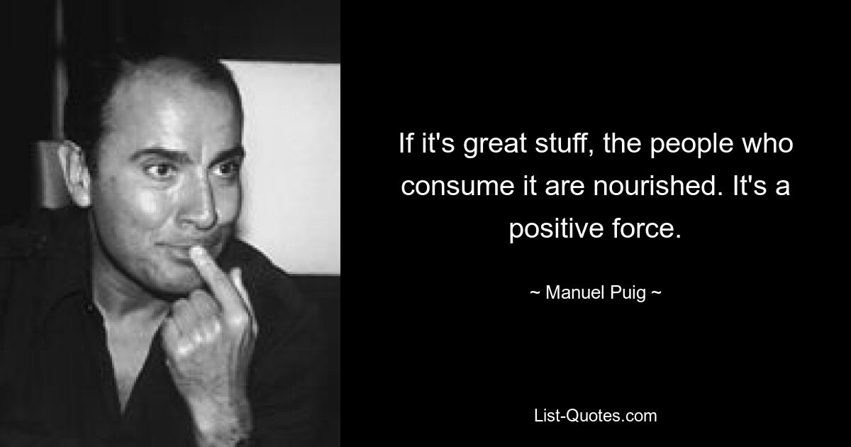 If it's great stuff, the people who consume it are nourished. It's a positive force. — © Manuel Puig