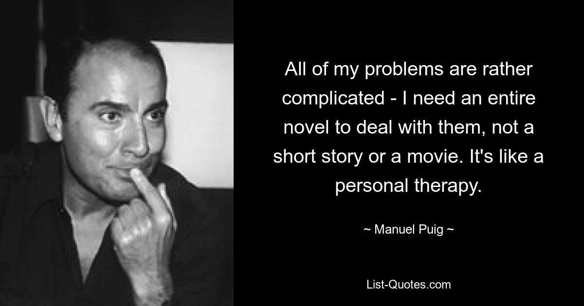 All of my problems are rather complicated - I need an entire novel to deal with them, not a short story or a movie. It's like a personal therapy. — © Manuel Puig