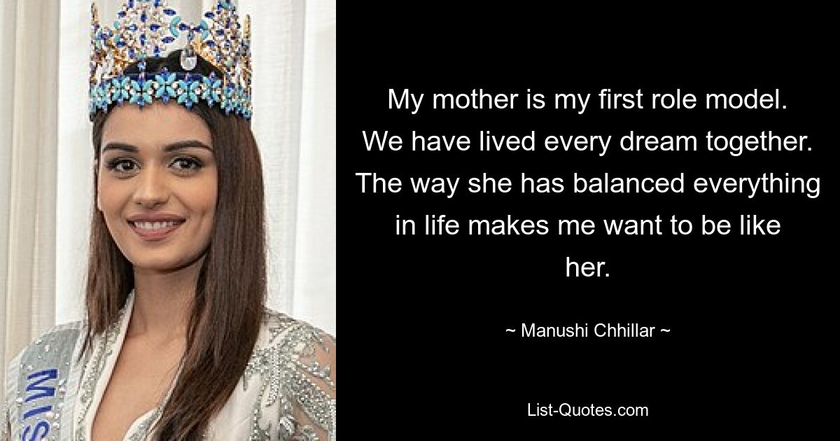 My mother is my first role model. We have lived every dream together. The way she has balanced everything in life makes me want to be like her. — © Manushi Chhillar