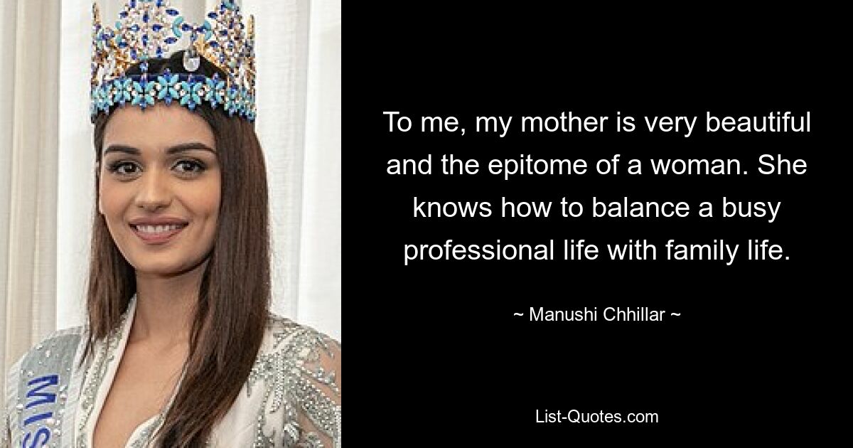 To me, my mother is very beautiful and the epitome of a woman. She knows how to balance a busy professional life with family life. — © Manushi Chhillar