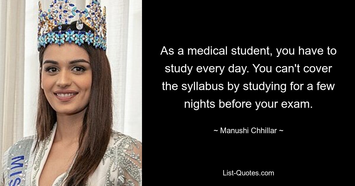 As a medical student, you have to study every day. You can't cover the syllabus by studying for a few nights before your exam. — © Manushi Chhillar