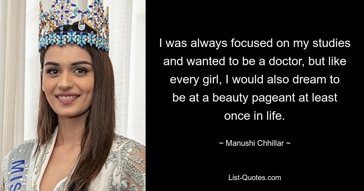 I was always focused on my studies and wanted to be a doctor, but like every girl, I would also dream to be at a beauty pageant at least once in life. — © Manushi Chhillar