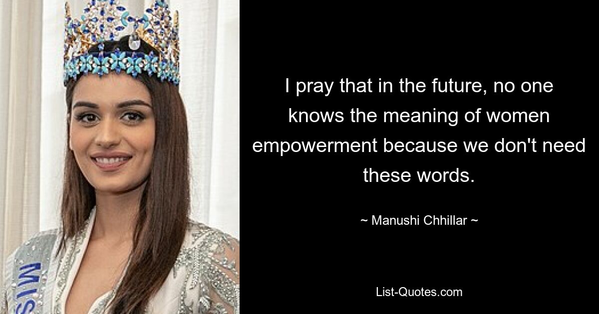 I pray that in the future, no one knows the meaning of women empowerment because we don't need these words. — © Manushi Chhillar