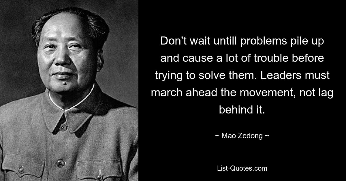 Don't wait untill problems pile up and cause a lot of trouble before trying to solve them. Leaders must march ahead the movement, not lag behind it. — © Mao Zedong