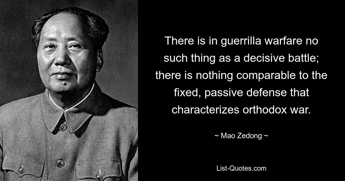 There is in guerrilla warfare no such thing as a decisive battle; there is nothing comparable to the fixed, passive defense that characterizes orthodox war. — © Mao Zedong