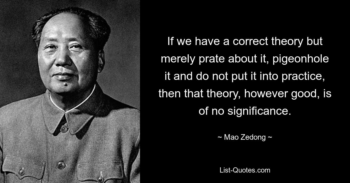 Wenn wir eine richtige Theorie haben, aber nur darüber reden, sie in eine Schublade stecken und nicht in die Praxis umsetzen, dann ist diese Theorie, so gut sie auch sein mag, bedeutungslos. — © Mao Zedong 