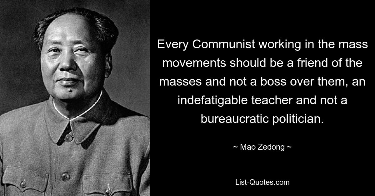 Every Communist working in the mass movements should be a friend of the masses and not a boss over them, an indefatigable teacher and not a bureaucratic politician. — © Mao Zedong