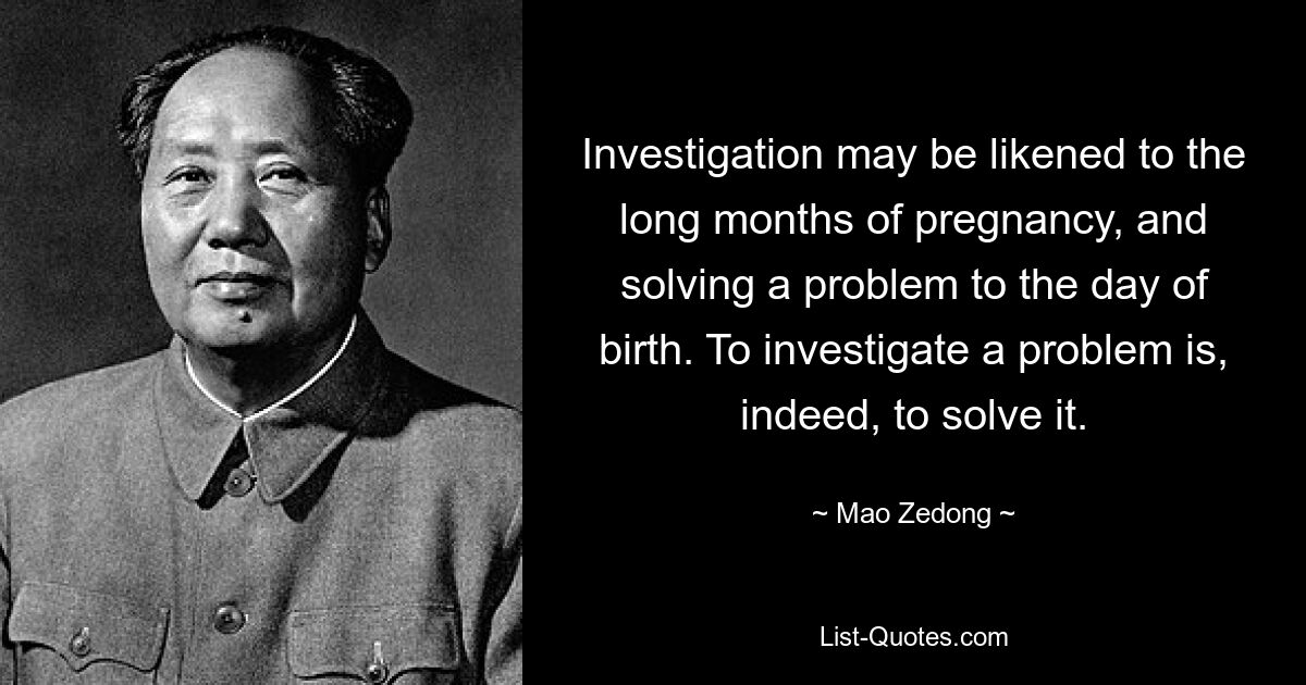 Investigation may be likened to the long months of pregnancy, and solving a problem to the day of birth. To investigate a problem is, indeed, to solve it. — © Mao Zedong