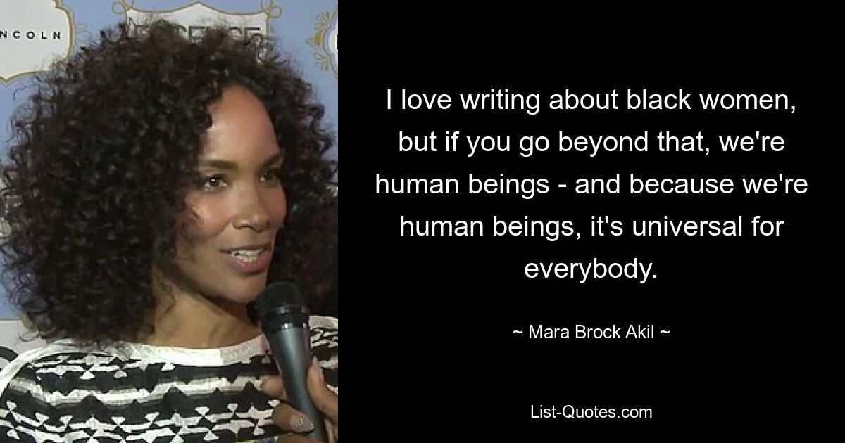 I love writing about black women, but if you go beyond that, we're human beings - and because we're human beings, it's universal for everybody. — © Mara Brock Akil