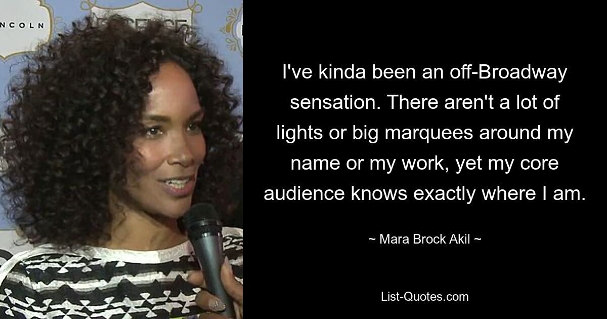 I've kinda been an off-Broadway sensation. There aren't a lot of lights or big marquees around my name or my work, yet my core audience knows exactly where I am. — © Mara Brock Akil