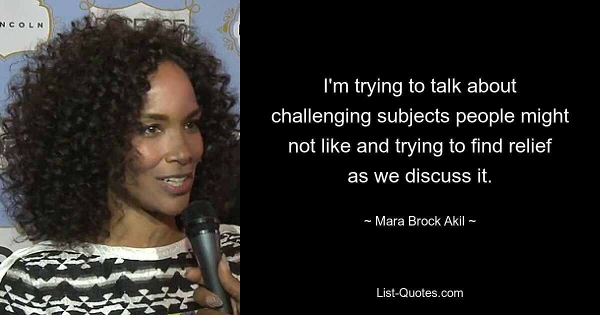 I'm trying to talk about challenging subjects people might not like and trying to find relief as we discuss it. — © Mara Brock Akil