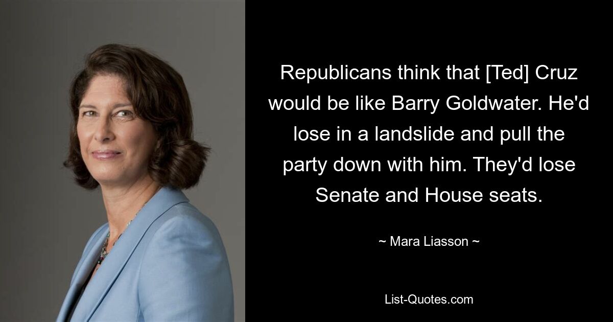 Republicans think that [Ted] Cruz would be like Barry Goldwater. He'd lose in a landslide and pull the party down with him. They'd lose Senate and House seats. — © Mara Liasson