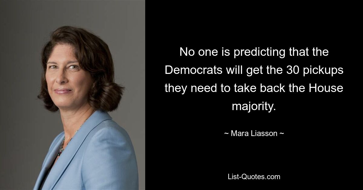 No one is predicting that the Democrats will get the 30 pickups they need to take back the House majority. — © Mara Liasson