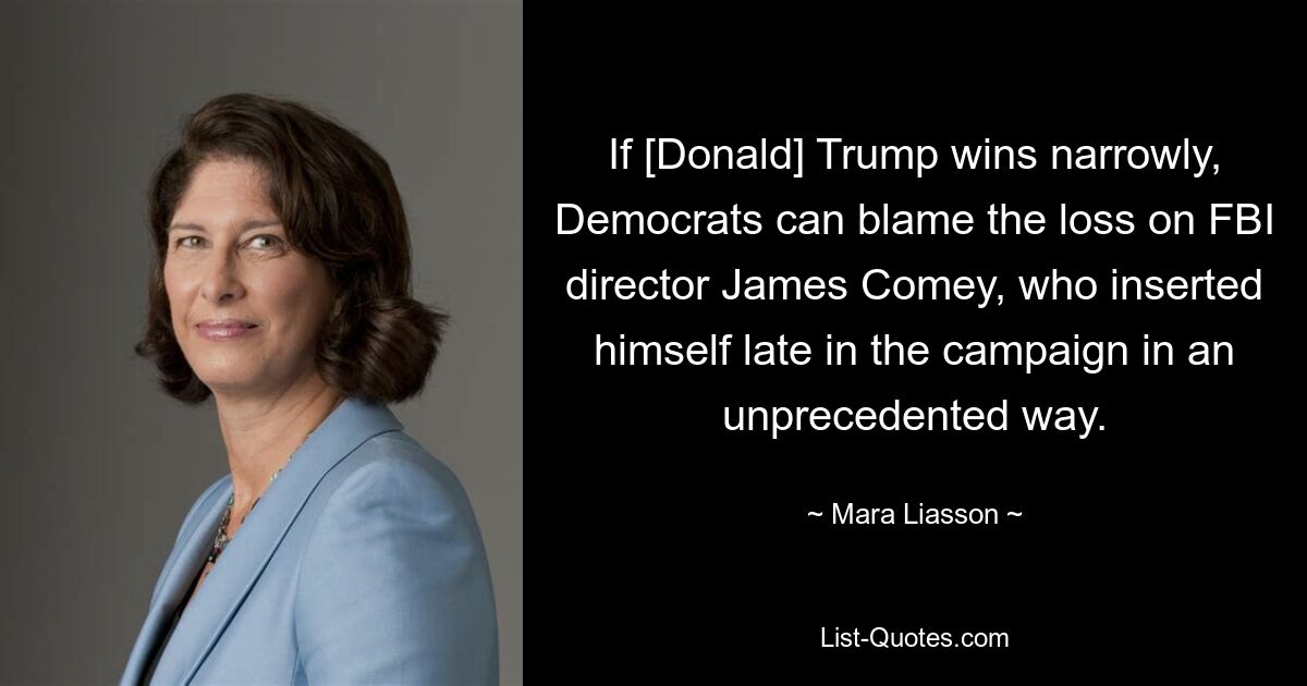 If [Donald] Trump wins narrowly, Democrats can blame the loss on FBI director James Comey, who inserted himself late in the campaign in an unprecedented way. — © Mara Liasson