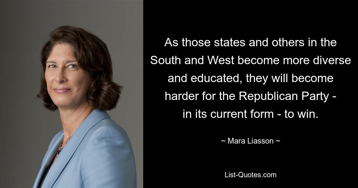 As those states and others in the South and West become more diverse and educated, they will become harder for the Republican Party - in its current form - to win. — © Mara Liasson