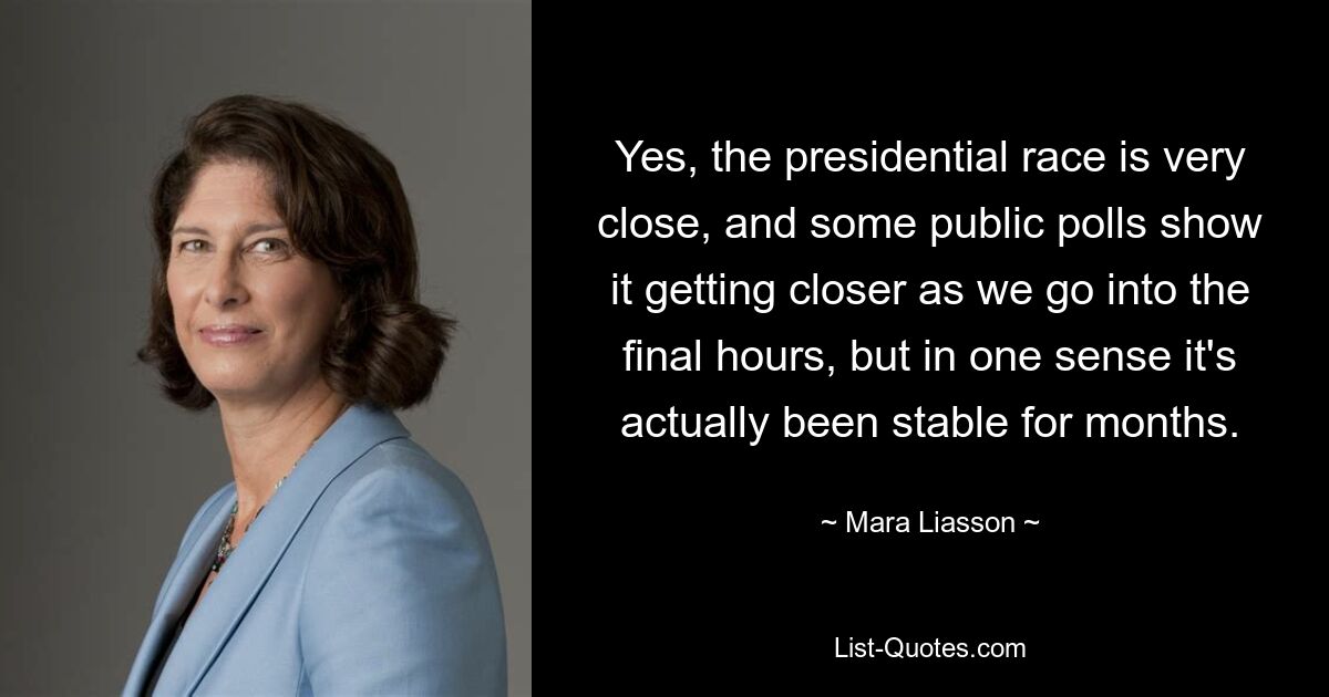 Yes, the presidential race is very close, and some public polls show it getting closer as we go into the final hours, but in one sense it's actually been stable for months. — © Mara Liasson