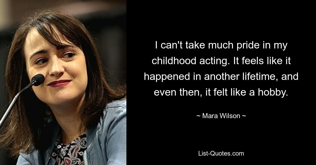 I can't take much pride in my childhood acting. It feels like it happened in another lifetime, and even then, it felt like a hobby. — © Mara Wilson