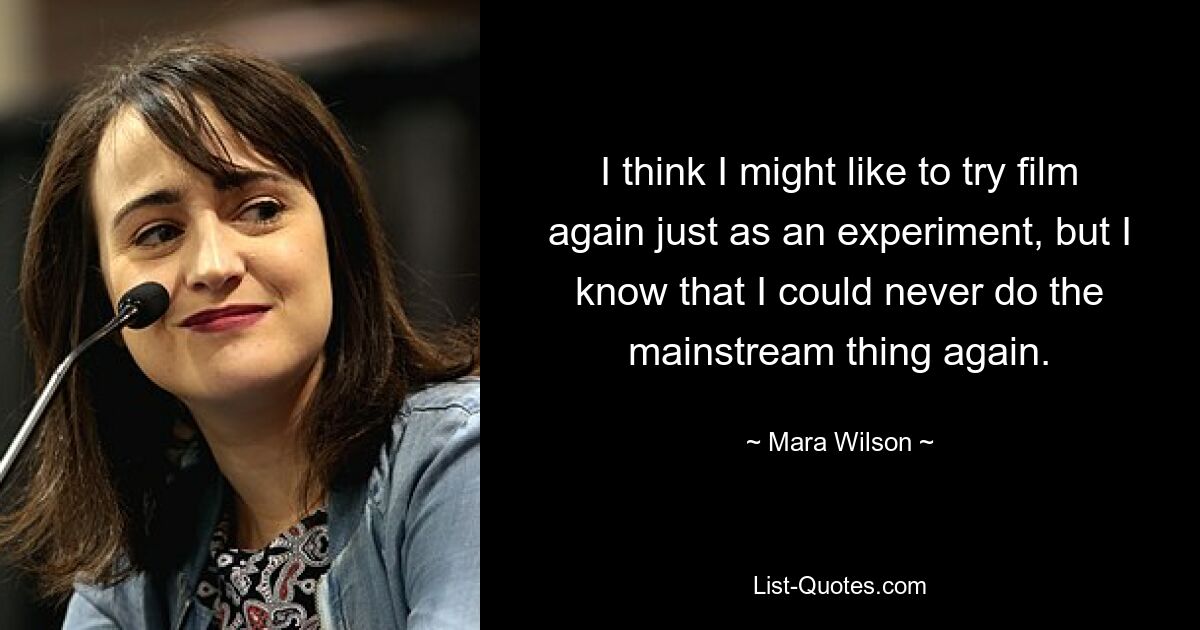 I think I might like to try film again just as an experiment, but I know that I could never do the mainstream thing again. — © Mara Wilson