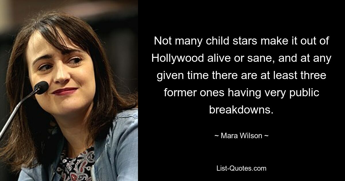 Not many child stars make it out of Hollywood alive or sane, and at any given time there are at least three former ones having very public breakdowns. — © Mara Wilson