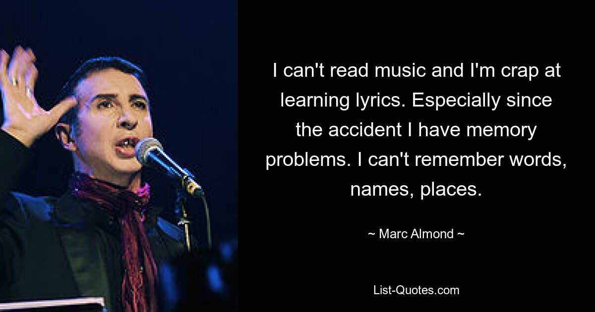 I can't read music and I'm crap at learning lyrics. Especially since the accident I have memory problems. I can't remember words, names, places. — © Marc Almond