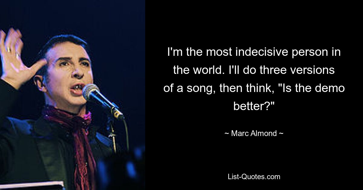 I'm the most indecisive person in the world. I'll do three versions of a song, then think, "Is the demo better?" — © Marc Almond