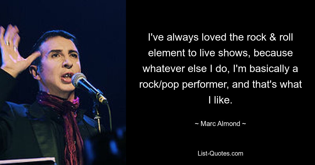 I've always loved the rock & roll element to live shows, because whatever else I do, I'm basically a rock/pop performer, and that's what I like. — © Marc Almond