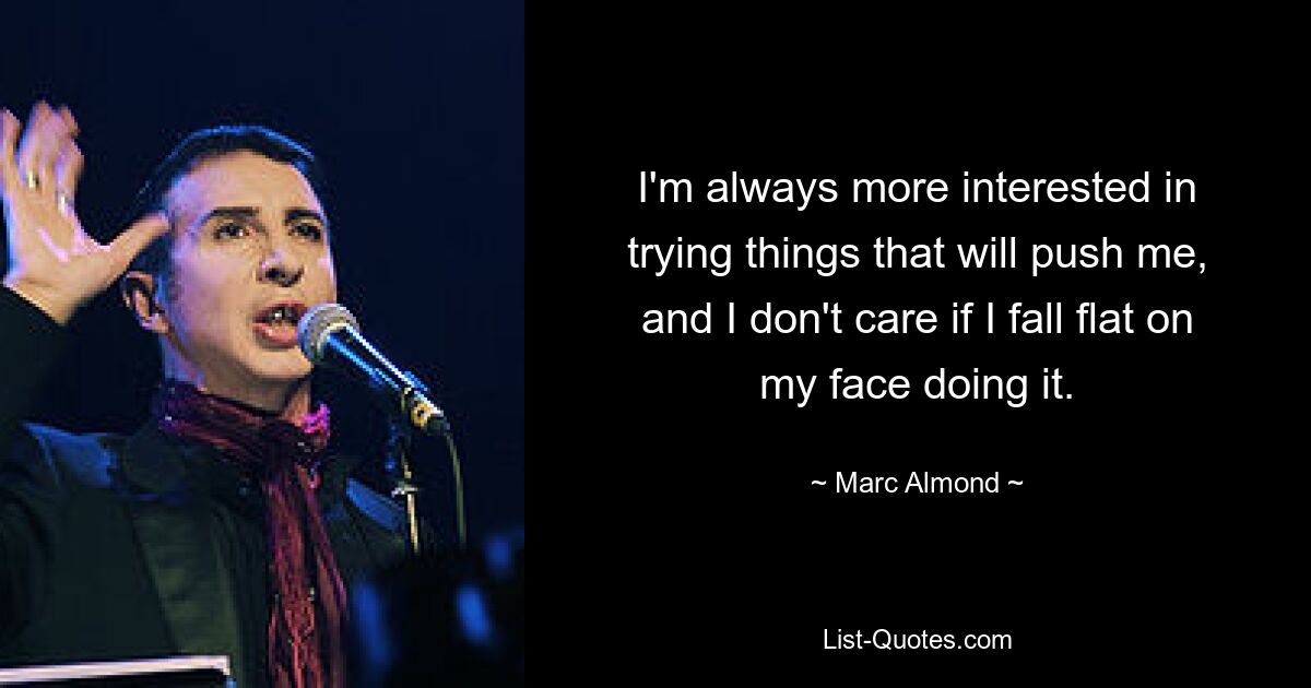 I'm always more interested in trying things that will push me, and I don't care if I fall flat on my face doing it. — © Marc Almond