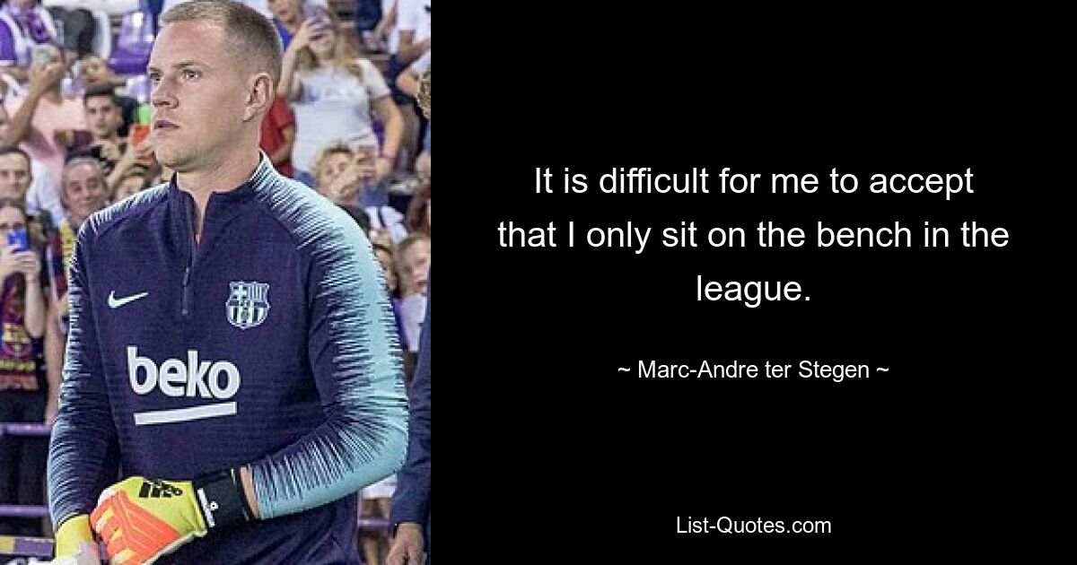 It is difficult for me to accept that I only sit on the bench in the league. — © Marc-Andre ter Stegen