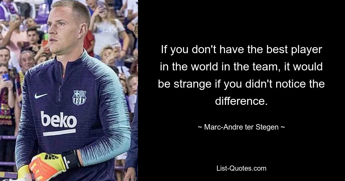 If you don't have the best player in the world in the team, it would be strange if you didn't notice the difference. — © Marc-Andre ter Stegen