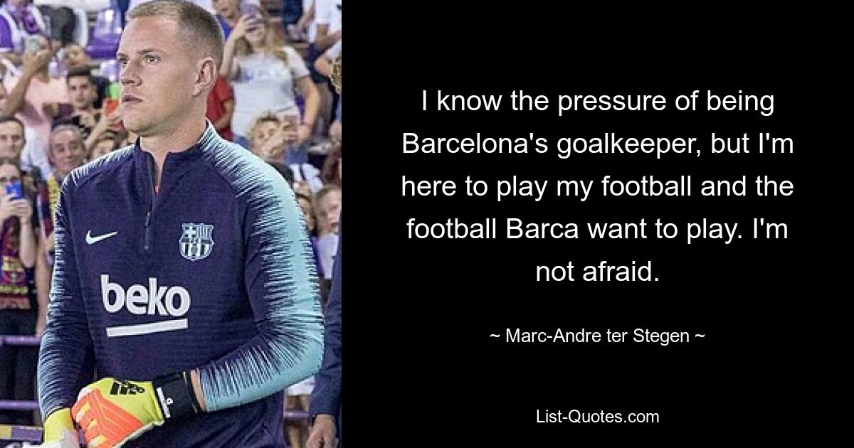 I know the pressure of being Barcelona's goalkeeper, but I'm here to play my football and the football Barca want to play. I'm not afraid. — © Marc-Andre ter Stegen