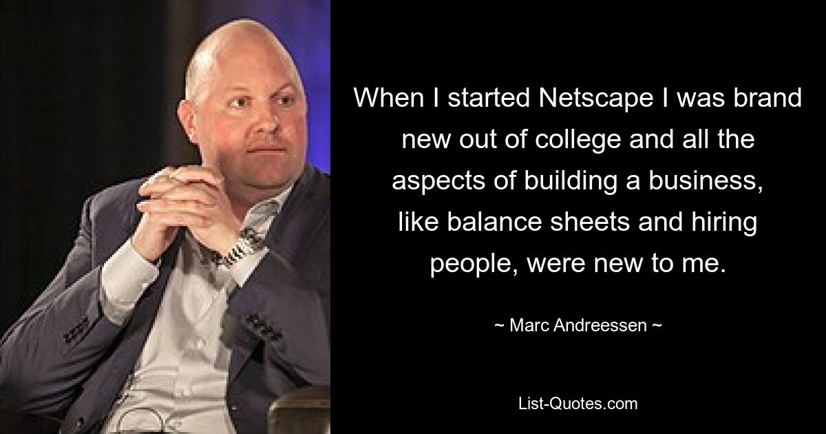 When I started Netscape I was brand new out of college and all the aspects of building a business, like balance sheets and hiring people, were new to me. — © Marc Andreessen