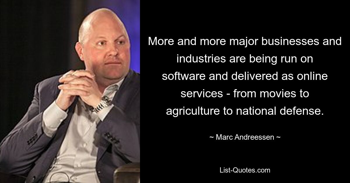 More and more major businesses and industries are being run on software and delivered as online services - from movies to agriculture to national defense. — © Marc Andreessen