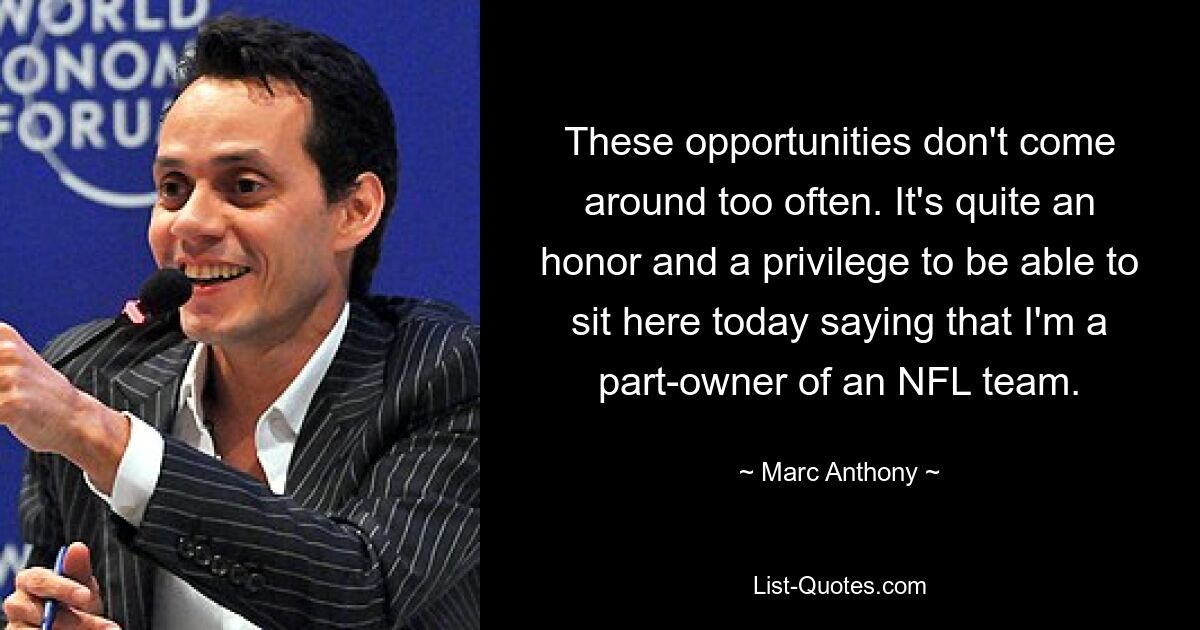 These opportunities don't come around too often. It's quite an honor and a privilege to be able to sit here today saying that I'm a part-owner of an NFL team. — © Marc Anthony