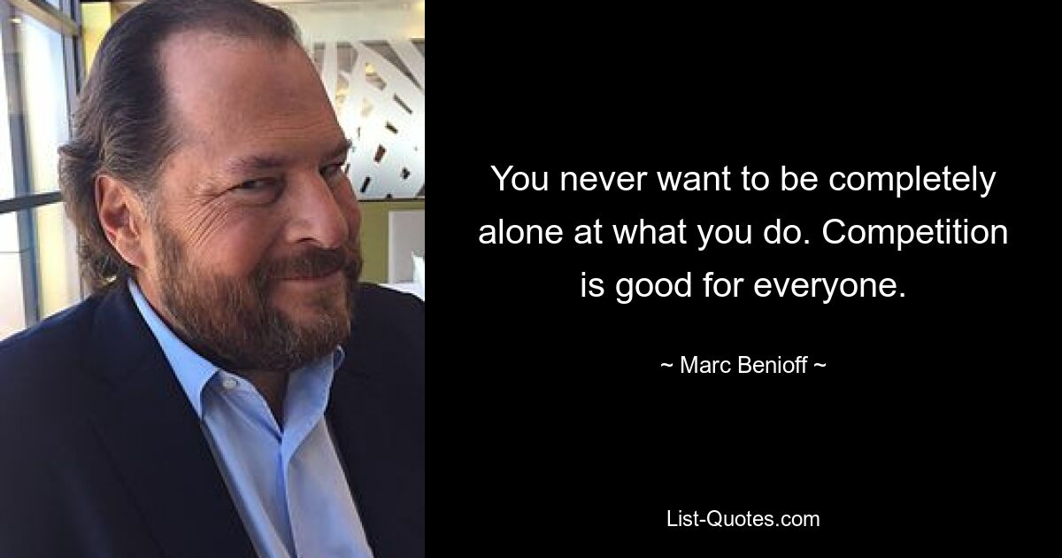 You never want to be completely alone at what you do. Competition is good for everyone. — © Marc Benioff