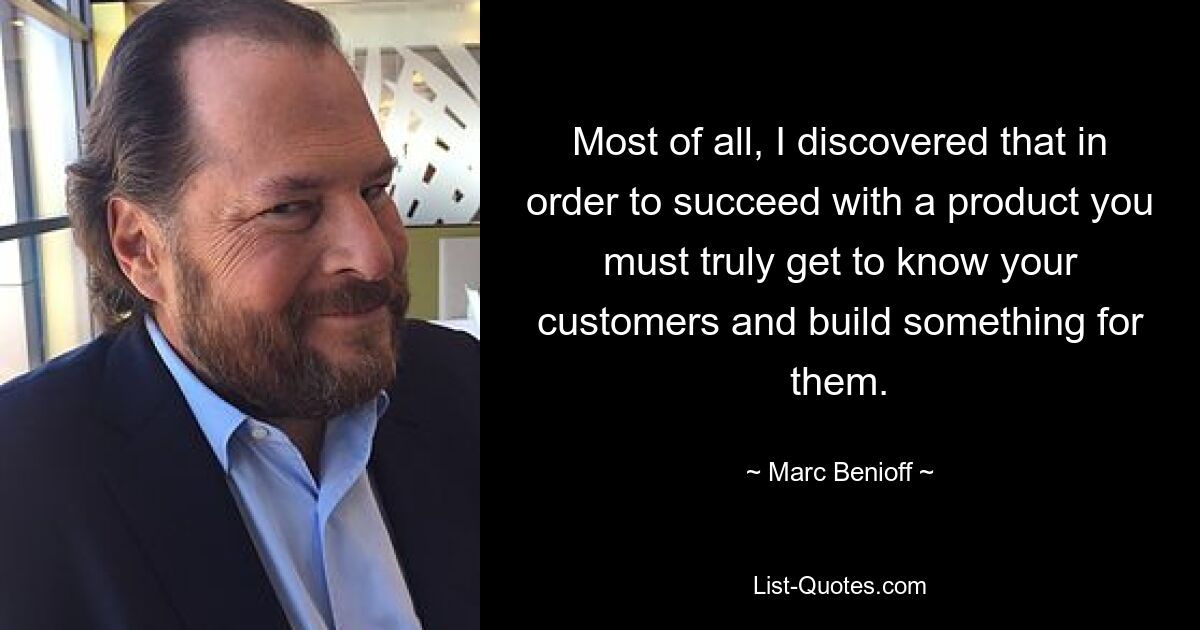 Most of all, I discovered that in order to succeed with a product you must truly get to know your customers and build something for them. — © Marc Benioff