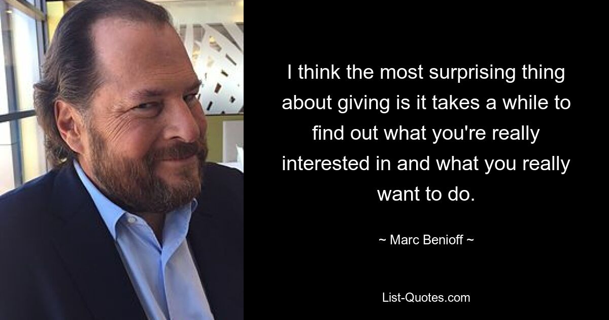 I think the most surprising thing about giving is it takes a while to find out what you're really interested in and what you really want to do. — © Marc Benioff