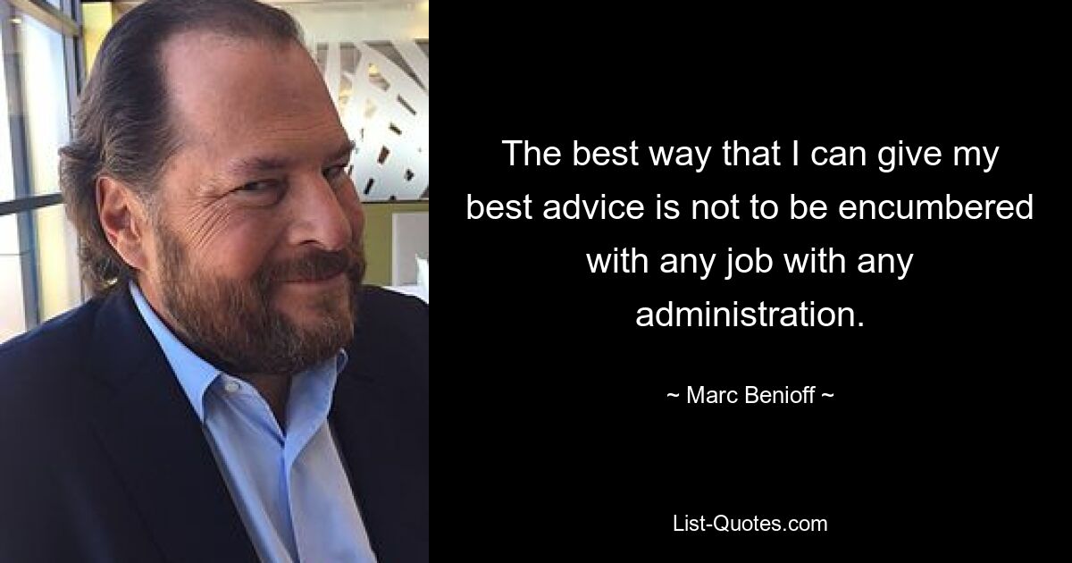 The best way that I can give my best advice is not to be encumbered with any job with any administration. — © Marc Benioff