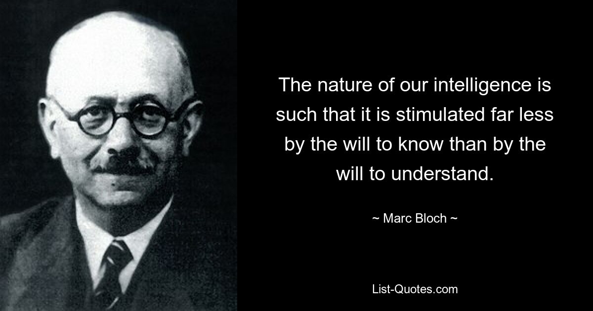 The nature of our intelligence is such that it is stimulated far less by the will to know than by the will to understand. — © Marc Bloch