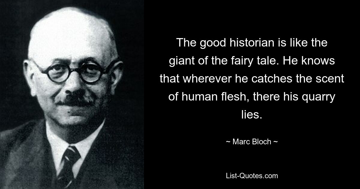 The good historian is like the giant of the fairy tale. He knows that wherever he catches the scent of human flesh, there his quarry lies. — © Marc Bloch