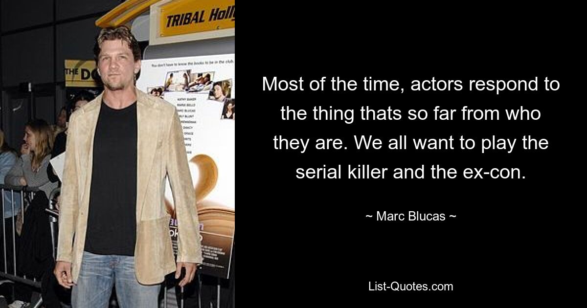 Most of the time, actors respond to the thing thats so far from who they are. We all want to play the serial killer and the ex-con. — © Marc Blucas