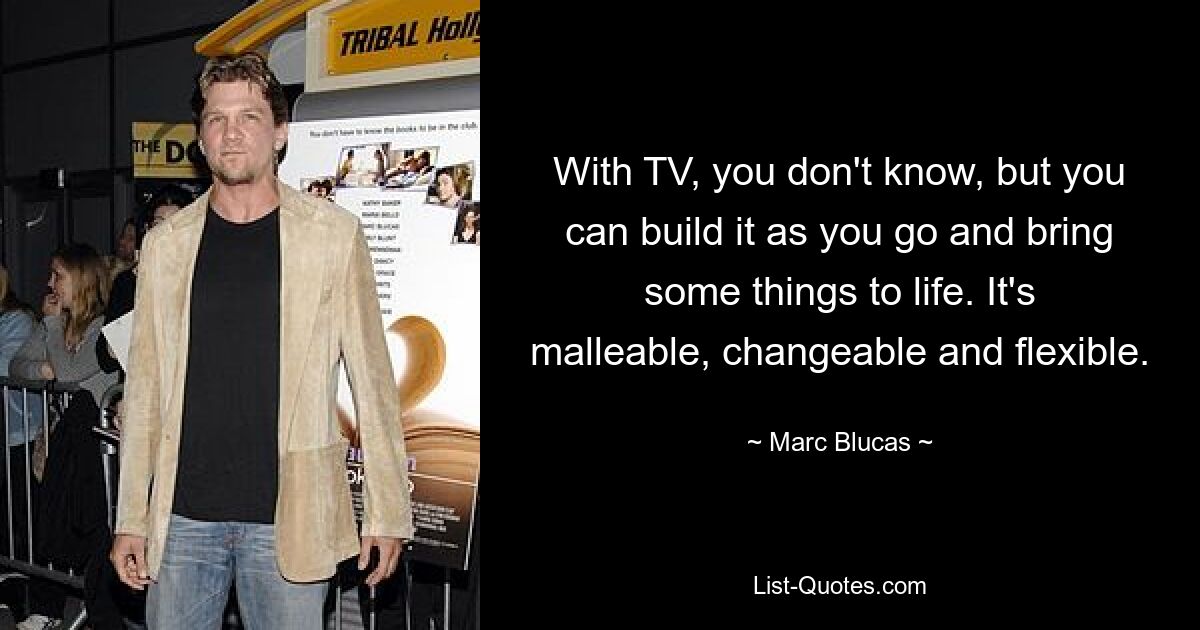 With TV, you don't know, but you can build it as you go and bring some things to life. It's malleable, changeable and flexible. — © Marc Blucas