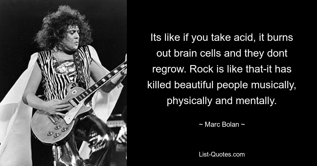 Its like if you take acid, it burns out brain cells and they dont regrow. Rock is like that-it has killed beautiful people musically, physically and mentally. — © Marc Bolan