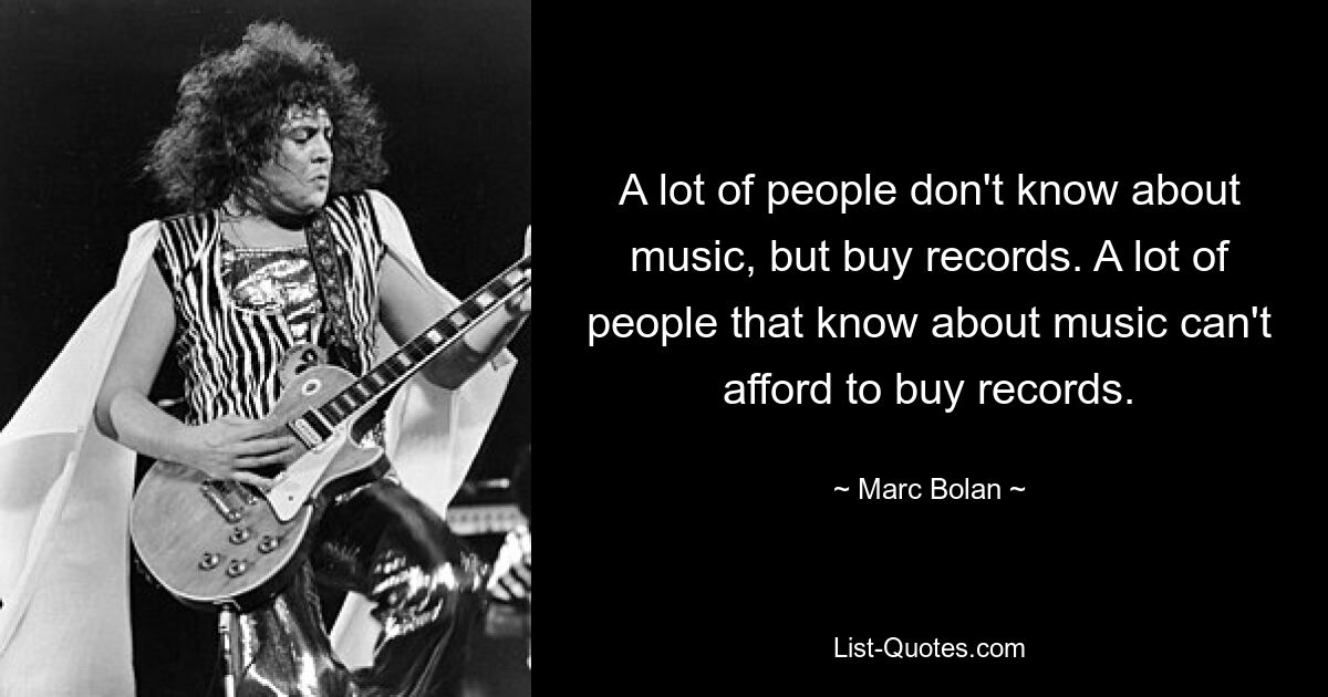 A lot of people don't know about music, but buy records. A lot of people that know about music can't afford to buy records. — © Marc Bolan