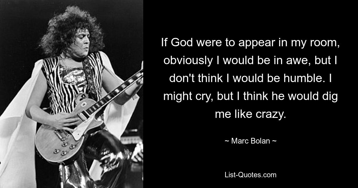 If God were to appear in my room, obviously I would be in awe, but I don't think I would be humble. I might cry, but I think he would dig me like crazy. — © Marc Bolan