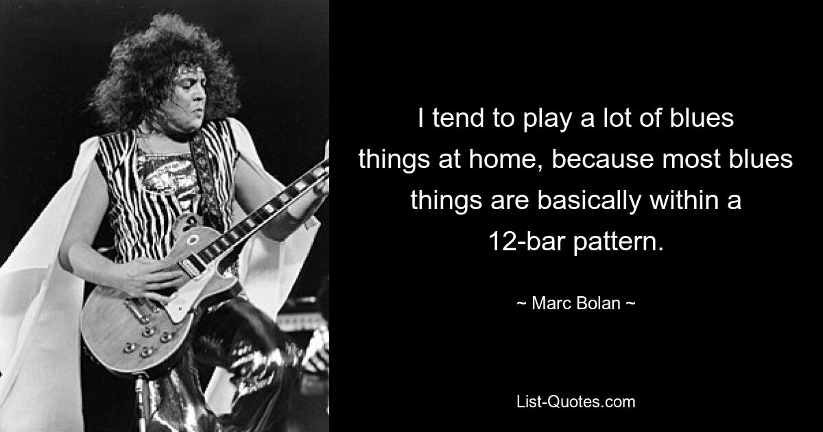 I tend to play a lot of blues things at home, because most blues things are basically within a 12-bar pattern. — © Marc Bolan